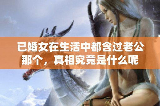 已婚女在生活中都含过老公那个，真相究竟是什么呢