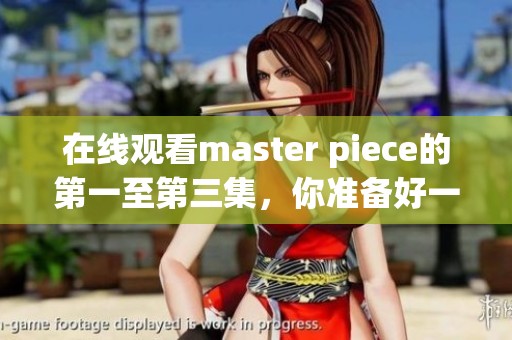 在线观看master piece的第一至第三集，你准备好一起欣赏了吗