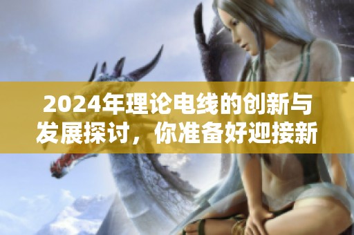 2024年理论电线的创新与发展探讨，你准备好迎接新的电线时代了吗