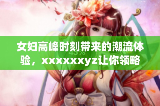 女妇高峰时刻带来的潮流体验，xxxxxxyz让你领略全新感受。