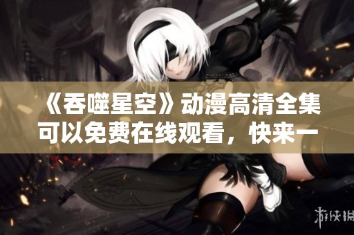 《吞噬星空》动漫高清全集可以免费在线观看，快来一起体验精彩剧情吧