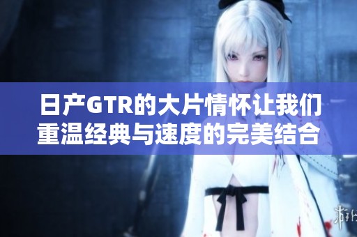 日产GTR的大片情怀让我们重温经典与速度的完美结合