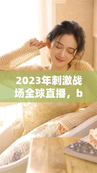 2023年刺激战场全球直播，b站你可以免费在线观看更多精彩内容