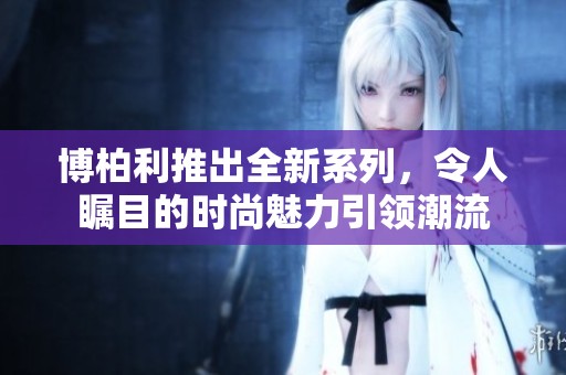 博柏利推出全新系列，令人瞩目的时尚魅力引领潮流