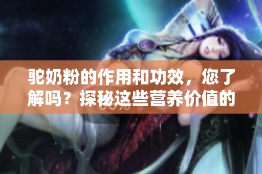 驼奶粉的作用和功效，您了解吗？探秘这些营养价值的背后真相