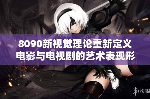 8090新视觉理论重新定义电影与电视剧的艺术表现形式和观赏体验
