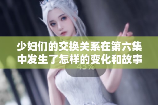 少妇们的交换关系在第六集中发生了怎样的变化和故事呢
