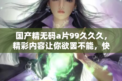 国产精****99**久，精彩内容让你欲罢不能，快来体验吧