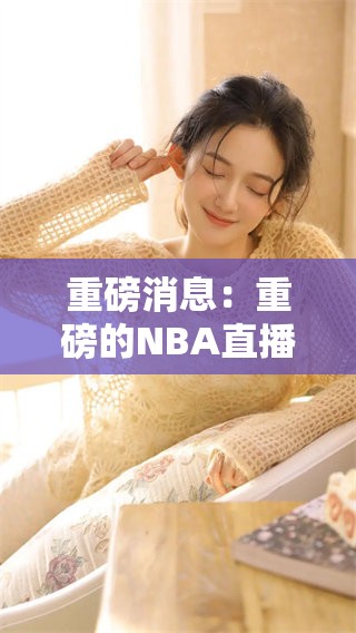 重磅消息：重磅的NBA直播吧精彩全程不容错过，快来一起见证吧！