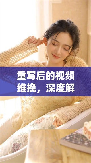 重写后的视频维挽，深度解析vvk内容，引发观众共鸣与讨论