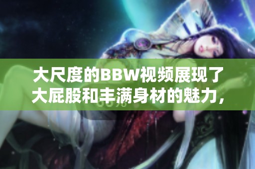 大尺度的BBW视频展现了大屁股和丰满身材的魅力，快来观看4K高清作品！