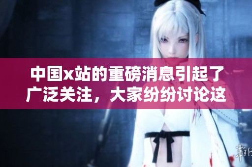 中国x站的重磅消息引起了广泛关注，大家纷纷讨论这个令人震惊的事件