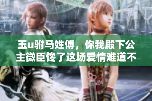 玉u驸马姓傅，你我殿下公主微臣馋了这场爱情难道不值得期待吗
