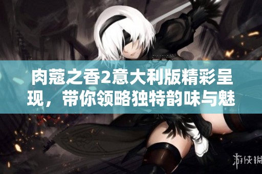 肉蔻之香2意大利版精彩呈现，带你领略独特韵味与魅力