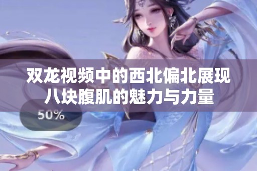 双龙视频中的西北偏北展现八块腹肌的魅力与力量