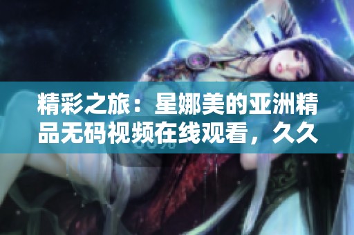 精彩之旅：星娜美的亚洲精品**视频在线观看，**不见的绝美体验再现！