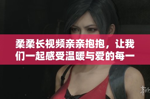 柔柔长视频亲亲抱抱，让我们一起感受温暖与爱的每一刻。