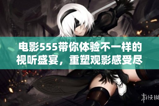 电影555带你体验不一样的视听盛宴，重塑观影感受尽在其中