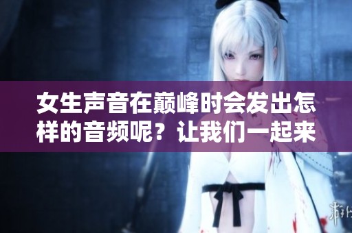 女生声音在巅峰时会发出怎样的音频呢？让我们一起来探索一下吧