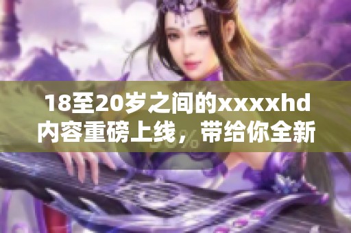 18至20岁之间的xxxxhd内容重磅上线，带给你全新视听体验！
