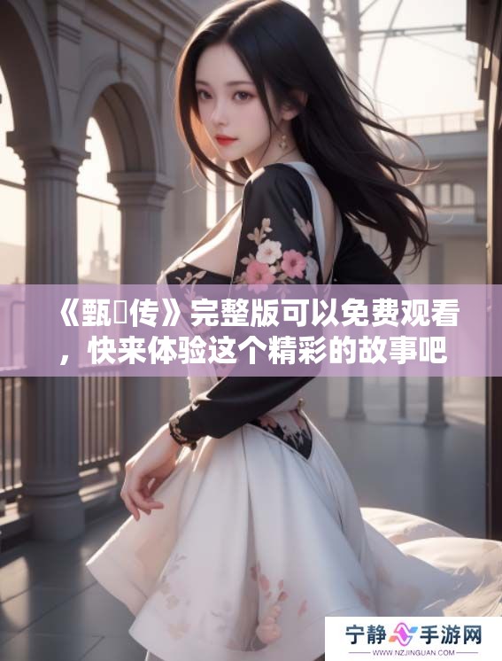 《甄嬛传》完整版可以免费观看，快来体验这个精彩的故事吧！