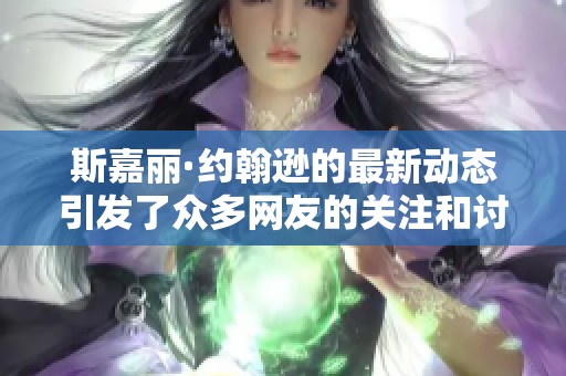 斯嘉丽·约翰逊的最新动态引发了众多网友的关注和讨论