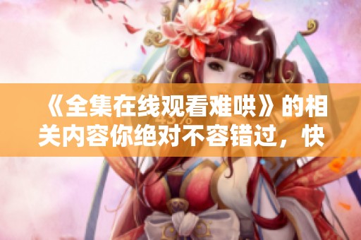 《全集在线观看难哄》的相关内容你绝对不容错过，快来观看吧！