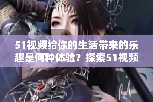 51视频给你的生活带来的乐趣是何种体验？探索51视频中的精彩世界。
