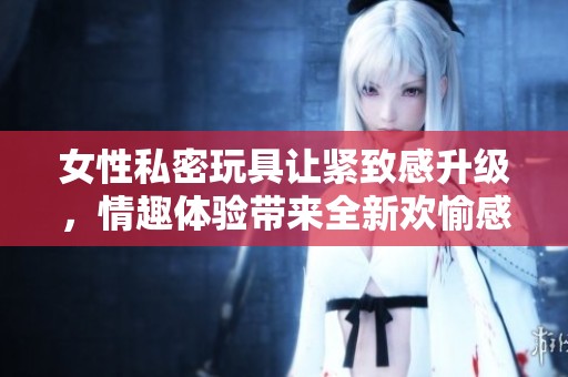 女性私密玩具让紧致感升级，情趣体验带来全新欢愉感受