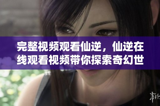 完整视频观看仙逆，仙逆在线观看视频带你探索奇幻世界