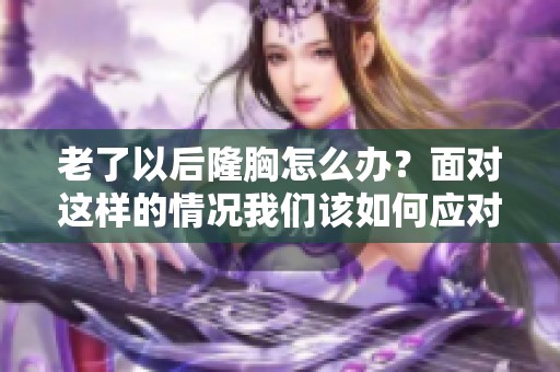 老了以后隆胸怎么办？面对这样的情况我们该如何应对与处理呢
