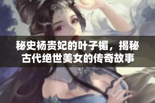 秘史杨贵妃的叶子楣，揭秘古代绝世美女的传奇故事