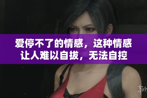 爱停不了的情感，这种情感让人难以自拔，无法自控