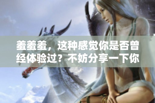 羞羞羞，这种感觉你是否曾经体验过？不妨分享一下你的故事。