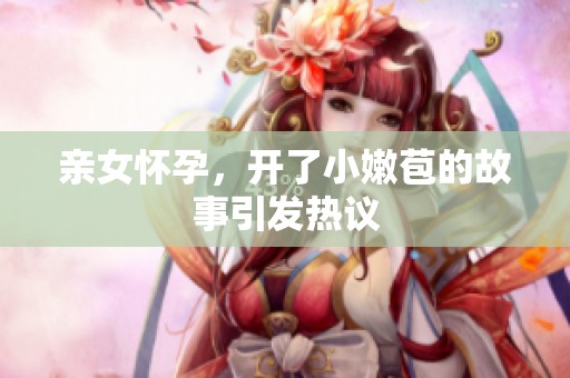 亲女怀孕，开了小嫩苞的故事引发热议