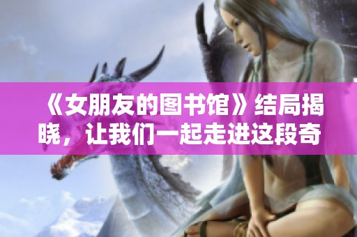《女朋友的图书馆》结局揭晓，让我们一起走进这段奇妙的故事吧