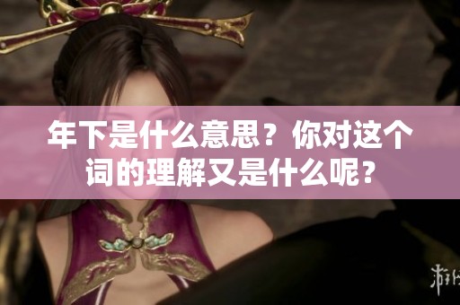 年下是什么意思？你对这个词的理解又是什么呢？