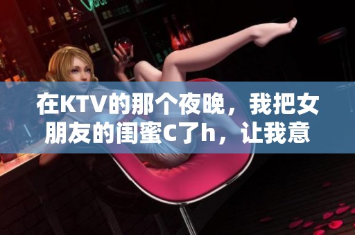 在KTV的那个夜晚，我把女朋友的闺蜜C了h，让我意想不到的事情发生了