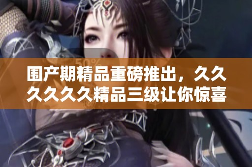围产期精品重磅推出，******精品三级让你惊喜不已