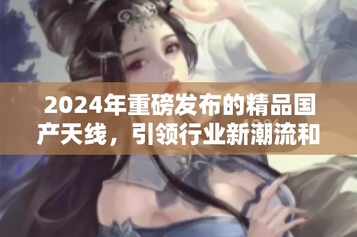 2024年重磅发布的精品国产天线，引领行业新潮流和技术革命