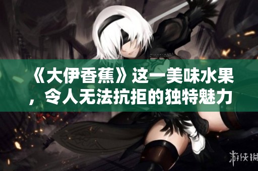 《大伊香蕉》这一美味水果，令人无法抗拒的独特魅力是什么呢？