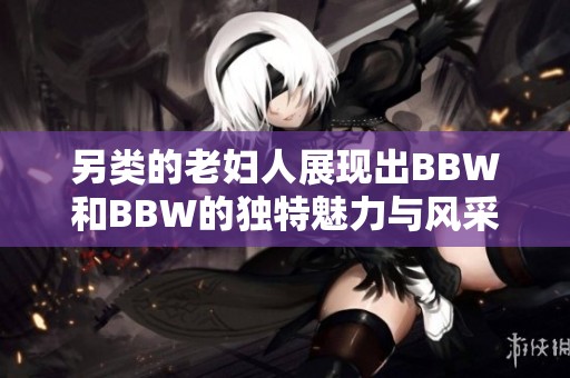 另类的老妇人展现出BBW和BBW的独特魅力与风采