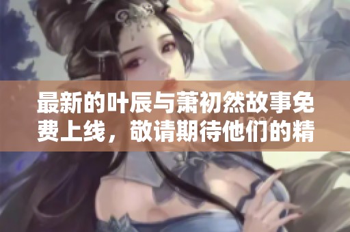 最新的叶辰与萧初然故事免费上线，敬请期待他们的精彩旅程！