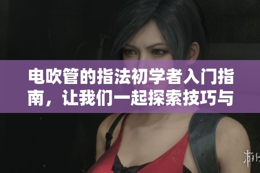 电吹管的指法初学者入门指南，让我们一起探索技巧与乐趣