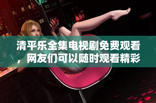 清平乐全集电视剧免费观看，网友们可以随时观看精彩内容