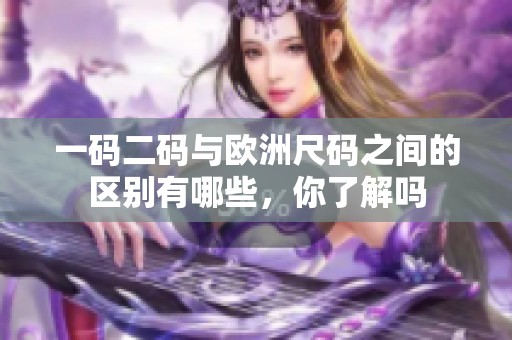 一码二码与欧洲尺码之间的区别有哪些，你了解吗
