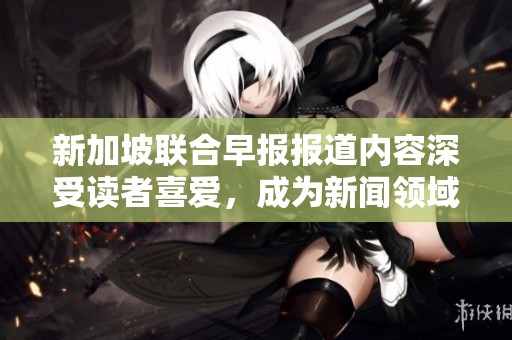 新加坡联合早报报道内容深受读者喜爱，成为新闻领域的佼佼者