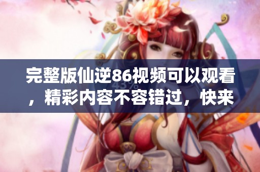 完整版仙逆86视频可以观看，精彩内容不容错过，快来一起欣赏吧！