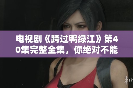 电视剧《跨过鸭绿江》第40集完整全集，你绝对不能错过的精彩内容！