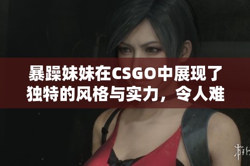 暴躁妹妹在CSGO中展现了独特的风格与实力，令人难以忽视的表现令人惊艳